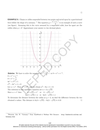 D
E
P
E
D
C
O
P
Y
EXAMPLE 9. Chains or cables suspended between two points and acted upon by a gravitational
force follow the shape of a catenary.
7 The equation y =
ex + e−x
2
is an example of such a curve
(see gure). Assuming this is the curve assumed by a suspended cable, how far apart are the
cables when y = 4? Approximate your answer to two decimal places.
Solution. We have to solve the equation 4 =
ex + e−x
2
or 8 = ex + e−x.
8 = ex + e−x
8 = ex +
1
ex
8ex = e2x + 1
e2x − 8ex + 1 = 0
Let u = ex. Then u2 = e2x, and we obtain u2 − 8u + 1 = 0.
The solutions to this quadratic equation are u = 4 ±
√
15.
Since u = ex then 4 +
√
15 = ex or 4 −
√
15 = ex
ln(4 +
√
15) = x or ln(4 −
√
15) = x
To determine the distance between the cables at y = 4, we nd the dierence between the two
obtained x-values. The distance is ln(4 +
√
15) − ln(4 −
√
15) ≈ 4.13
7
Weisstein, Eric W. Catenary. From MathWorldA Wolfram Web Resource. http://mathworld.wolfram.com/
Catenary.html
142
All rights reserved. No part of this material may be reproduced or transmitted in any form or by any means -
electronic or mechanical including photocopying – without written permission from the DepEd Central Office. First Edition, 2016.
 