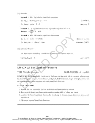 D
E
P
E
D
C
O
P
Y
(C) Seatwork
Seatwork 1. Solve the following logarithmic equations.
(a) log5(x − 1) + log5(x + 3) − 1 = 0 Answer: 2
(b) log3 x + log3(x + 2) = 1 Answer: 1
Seatwork 2. Use logarithms to solve the exponential equation 3x+1 = 10.
Answer:
1 − log 3
log 3
≈ 1.0959
Seatwork 3. Solve the following logarithmic inequalities.
(a) ln x  1 (Note: e ≈ 2.7183) Answer: (e, +∞)
(b) log0.5(4x + 1)  log0.5(1 − 4x) Answer: (0, 1/4)
(D) Individual Activity
Ask the students to carefully dissect the expression and solve the equation:
log2 [log3(log4 x)] = 0 Answer: 64
LESSON 22: The Logarithmic Function
TIME FRAME: 120 minutes CODE: M11GM-Ii2, i-3, i-4, and j-1
LEARNING OUTCOME(S): At the end of the lesson, the learner is able to represent a logarithmic
function through its equation, table of values, and graph, nd the domain, range, intercepts, zeroes, and
asymptotes of logarithmic functions, and graph logarithmic functions.
LESSON OUTLINE:
1. Review that the logarithmic function is the inverse of an exponential function.
2. Represent the logarithmic function through its equation, table of values, and graph.
3. Analyze the basic logarithmic function by identifying its domain, range, intercepts, zeroes, and
asymptotes.
4. Sketch the graph of logarithmic functions.
143
All rights reserved. No part of this material may be reproduced or transmitted in any form or by any means -
electronic or mechanical including photocopying – without written permission from the DepEd Central Office. First Edition, 2016.
 
