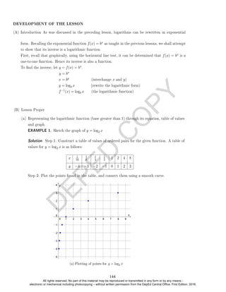 D
E
P
E
D
C
O
P
Y
(A) Introduction As was discussed in the preceding lesson, logarithms can be rewritten in exponential
form. Recalling the exponential function f(x) = bx as taught in the previous lessons, we shall attempt
to show that its inverse is a logarithmic function.
First, recall that graphically, using the horizontal line test, it can be determined that f(x) = bx is a
one-to-one function. Hence its inverse is also a function.
To nd the inverse, let y = f(x) = bx.
y = bx
x = by (interchange x and y)
y = logb x (rewrite the logarithmic form)
f−1(x) = logb x (the logarithmic function)
(B) Lesson Proper
(a) Representing the logarithmic function (base greater than 1) through its equation, table of values
and graph.
EXAMPLE 1. Sketch the graph of y = log2 x
Solution. Step 1: Construct a table of values of ordered pairs for the given function. A table of
values for y = log2 x is as follows:
x 1
16
1
8
1
4
1
2 1 2 4 8
y −4 −3 −2 −1 0 1 2 3
Step 2: Plot the points found in the table, and connect them using a smooth curve.
DEVELOPMENT OF THE LESSON
(a) Plotting of points for y = log2 x
144
All rights reserved. No part of this material may be reproduced or transmitted in any form or by any means -
electronic or mechanical including photocopying – without written permission from the DepEd Central Office. First Edition, 2016.
 