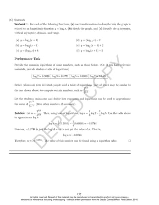 D
E
P
E
D
C
O
P
Y
related to an logarithmic function y = logb x, (b) sketch the graph, and (c) identify the y-intercept,
vertical asymptote, domain, and range.
(a) y = logx(x + 3)
(b) y = log1
3
(x − 1)
(c) y = (log5 x) + 6
(d) y = (log0.1 x) − 2
(e) y = log2
5
(x − 4) + 2
(f) y = log6(x + 1) + 5
Performance Task
Provide the common logarithms of some numbers, such as those below. (Or, if you have reference
materials, provide students table of logarithms)
log 2 ≈ 0.3010 log 3 ≈ 0.4771 log 5 ≈ 0.6990 log 7 ≈ 0.8451
Before calculators were invented, people used a table of logarithms (part of which may be similar to
the one shown above) to compute certain numbers, such as
21/3
51/4
.
Let the students brainstorm and decide how exponents and logarithms can be used to approximate
the value of
21/3
51/4
. (Give other numbers, if necessary).
Solution. Let n =
21/3
51/4
. Then, using laws of logarithms, log n =
1
3
log 2−
1
4
log 5. Use the table above
to approximate log n:
log n ≈
1
3
(0.3010) −
1
4
(0.6990) ≈ −0.0744
However, −0.0744 is just the log of nit is not yet the value of n. That is,
log n ≈ −0.0744.
Therefore, n ≈ 10−0.0744. The value of this number can be found using a logarithm table.
(C) Seatwork
Seatwork 1. For each of the following functions, (a) use transformations to describe how the graph is
152
All rights reserved. No part of this material may be reproduced or transmitted in any form or by any means -
electronic or mechanical including photocopying – without written permission from the DepEd Central Office. First Edition, 2016.
 