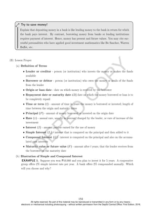 D
E
P
E
D
C
O
P
Y
Explain that depositing money in a bank is like lending money to the bank in return for which
the bank pays interest. By contrast, borrowing money from banks or lending institutions
requires payment of interest. Hence, money has present and future values. You may cite suc-
cessful personalities who have applied good investment mathematics like Bo Sanchez, Warren
Buet, etc.
Try to save money!
(B) Lesson Proper
(a) Denition of Terms
• Lender or creditor - person (or institution) who invests the money or makes the funds
available
• Borrower or debtor - person (or institution) who owes the money or avails of the funds
from the lender
• Origin or loan date - date on which money is received by the borrower
• Repayment date or maturity date â€“ date on which the money borrowed or loan is to
be completely repaid
• Time or term (t) - amount of time in years the money is borrowed or invested; length of
time between the origin and maturity dates
• Principal (P) - amount of money borrowed or invested on the origin date
• Rate (r) - annual rate, usually in percent, charged by the lender, or rate of increase of the
investment
• Interest (I) - amount paid or earned for the use of money
• Simple Interest (Is) - interest that is computed on the principal and then added to it
• Compound Interest (Ic) - interest is computed on the principal and also on the accumu-
lated past interests
• Maturity value or future value (F) - amount after t years; that the lender receives from
the borrower on the maturity date
(b) Illustration of Simple and Compound Interest
EXAMPLE 1. Suppose you won P10,000 and you plan to invest it for 5 years. A cooperative
group oers 2% simple interest rate per year. A bank oers 2% compounded annually. Which
will you choose and why?
154
All rights reserved. No part of this material may be reproduced or transmitted in any form or by any means -
electronic or mechanical including photocopying – without written permission from the DepEd Central Office. First Edition, 2016.
 