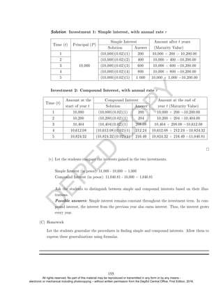 D
E
P
E
D
C
O
P
Y
Solution. Investment 1: Simple interest, with annual rate r
Time (t) Principal (P)
Simple Interest Amount after t years
(Maturity Value)
Solution Answer
1
10,000
(10,000)(0.02)(1) 200 10,000 + 200 = 10,200.00
2 (10,000)(0.02)(2) 400 10,000 + 400 =10,200.00
3 (10,000)(0.02)(3) 600 10,000 + 600 =10,200.00
4 (10,000)(0.02)(4) 800 10,000 + 800 =10,200.00
5 (10,000)(0.02)(5) 1 000 10,000 + 1,000 =10,200.00
Investment 2: Compound Interest, with annual rate r
Time (t)
Amount at the
start of year t
Compound Interest Amount at the end of
year t (Maturity Value)
Solution Answer
1 10,000 (10,000)(0.02)(1) 200 10,000 + 200 =10,200.00
2 10,200 (10,200)(0.02)(1) 204 10,200 + 204 =10,404.00
3 10,404 (10,404)(0.02)(1) 208.08 10,404 + 208.08 =10,612.08
4 10,612.08 (10,612.08)(0.02)(1) 212.24 10,612.08 + 212.24 =10,824.32
5 10,824.32 (10,824.32)(0.02)(1) 216.49 10,824.32 + 216.49 =11,040.81
(c) Let the students compare the interests gained in the two investments.
Simple Interest (in pesos): 11,000 - 10,000 = 1,000
Compound Interest (in pesos): 11,040.81 - 10,000 = 1,040.81
Ask the students to distinguish between simple and compound interests based on their illus-
trations.
Possible answers: Simple interest remains constant throughout the investment term. In com-
pound interest, the interest from the previous year also earns interest. Thus, the interest grows
every year.
(C) Homework
Let the students generalize the procedures in nding simple and compound interests. Allow them to
express these generalizations using formulas.
155
All rights reserved. No part of this material may be reproduced or transmitted in any form or by any means -
electronic or mechanical including photocopying – without written permission from the DepEd Central Office. First Edition, 2016.
 