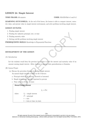 D
E
P
E
D
C
O
P
Y
LESSON 24: Simple Interest
TIME FRAME: 60 minutes CODE: M11GM-IIa-b-1 and b-2
LEARNING OUTCOME(S): At the end of the lesson, the learner is able to compute interest, matu-
rity value, and present value in simple interest environment, and solve problems involving simple interest.
LESSON OUTLINE:
1. Finding simple interest
2. Finding the unknown principal, rate, or time
3. Finding maturity value
4. Solving real-life problems involving simple interest
PREREQUISITE SKILLS: Knowledge in Exponential Functions
DEVELOPMENT OF THE LESSON
(A) Introduction
Let the students recall from the previous lesson how to nd the interest and maturity value of an
amount earning simple interest. Allow students to present their generalizations or formulas.
(B) Lesson Proper
(a) Discuss the procedure/formula in nding simple interest.
An annual simple interest is based on the 3 factors:
a. Principal which is the amount invested or borrowed
b. Simple interest rate, usually expressed in percent
c. Time or term of loan, in years
Annual Simple Interest
Is = Prt
where Is = simple interest
P = principal
r = rate
t = term or time, in years
156
All rights reserved. No part of this material may be reproduced or transmitted in any form or by any means -
electronic or mechanical including photocopying – without written permission from the DepEd Central Office. First Edition, 2016.
 