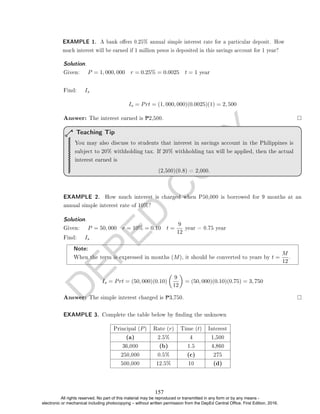 D
E
P
E
D
C
O
P
Y
Solution. .
Given: P = 1, 000, 000 r = 0.25% = 0.0025 t = 1 year
Find: Is
Is = Prt = (1, 000, 000)(0.0025)(1) = 2, 500
Answer: The interest earned is P2,500.
You may also discuss to students that interest in savings account in the Philippines is
subject to 20% withholding tax. If 20% withholding tax will be applied, then the actual
interest earned is
(2,500)(0.8) = 2,000.
Teaching Tip
EXAMPLE 2. How much interest is charged when P50,000 is borrowed for 9 months at an
annual simple interest rate of 10%?
Solution. .
Given: P = 50, 000 r = 10% = 0.10 t =
9
12
year = 0.75 year
Find: Is
Note:
When the term is expressed in months (M), it should be converted to years by t =
M
12
.
Is = Prt = (50, 000)(0.10)

9
12

= (50, 000)(0.10)(0.75) = 3, 750
Answer: The simple interest charged is P3,750.
EXAMPLE 3. Complete the table below by nding the unknown
Principal (P) Rate (r) Time (t) Interest
(a) 2.5% 4 1,500
36,000 (b) 1.5 4,860
250,000 0.5% (c) 275
500,000 12.5% 10 (d)
EXAMPLE 1. A bank oers 0.25% annual simple interest rate for a particular deposit. How
much interest will be earned if 1 million pesos is deposited in this savings account for 1 year?
157
All rights reserved. No part of this material may be reproduced or transmitted in any form or by any means -
electronic or mechanical including photocopying – without written permission from the DepEd Central Office. First Edition, 2016.
 