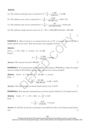 D
E
P
E
D
C
O
P
Y
(a) The unknown principal can be obtained by P =
Is
rt
=
1, 500
(0.025)(4)
= 15, 000
(b) The unknown rate can be computed by r =
Is
Pt
=
4, 860
(36, 000)(1.5)
= 0.09 = 9%
(c) The unknown time can be calculated by t =
Is
Pr
=
275
(250, 000)(0.005)
= 0.22 years
(d) The unknown simple interest is given by Is = Prt = (500, 000)(0.125)(10) = 625, 000
EXAMPLE 4. When invested at an annual interest rate of 7%, an amount earned P11,200 of
simple interest in two years. How much money was originally invested?
Solution. .
Given: r = 7% = 0.07 t = 2 years IS = 11, 200
Find:P
P =
Is
rt
=
11, 200
(0.07)(2)
= 80, 000
Answer: The amount invested is P80,000.
EXAMPLE 5. If an entrepreneur applies for a loan amounting to P500,000 in a bank, the simple
interest of which is P157,500 for 3 years, what interest rate is being charged?
Solution. . Given: P = 500, 000 Is = 157, 500 t = 3 years
Find: r
r =
Is
Pt
=
157, 500
(500, 000)(3)
= 0.105 = 10.5%
Answer: The bank charged an annual simple interest rate of 10.5%.
EXAMPLE 6. How long will a principal earn an interest equal to half of it at 5% simple interest?
Solution. . Given: P r = 5% = 0.05 Is =
1
2
P = 0.5P
Find: t
t =
Is
Pr
=
0.5P
(P)(0.05)
= 10 years
Answer: It will take 10 years for a principal to earn half of its value at 5% simple annual interest
rate.
Solution. .
158
All rights reserved. No part of this material may be reproduced or transmitted in any form or by any means -
electronic or mechanical including photocopying – without written permission from the DepEd Central Office. First Edition, 2016.
 
