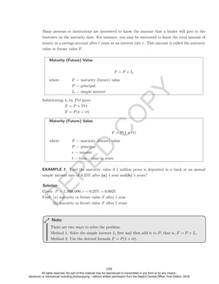 D
E
P
E
D
C
O
P
Y
Many persons or institutions are interested to know the amount that a lender will give to the
borrower on the maturity date. For instance, you may be interested to know the total amount of
money in a savings account after t years at an interest rate r. This amount is called the maturity
value or future value F.
Maturity (Future) Value
F = P + Is
where F = maturity (future) value
P = principal
Is = simple interest
Substituting Is by Prt gives
F = P + Prt
F = P(1 + rt)
Maturity (Future) Value
F = P(1 + rt)
where F = maturity (future) value
P = principal
r = interest
t = term / time in years
EXAMPLE 7. Find the maturity value if 1 million pesos is deposited in a bank at an annual
simple interest rate of 0.25% after (a) 1 year and(b) 5 years?
Solution. .
Given: P = 1, 000, 000, r = 0.25% = 0.0025
Find: (a) maturity or future value F after 1 year
(b) maturity or future value F after 5 years
There are two ways to solve the problem.
Method 1: Solve the simple interest Is rst and then add it to P, that is, F = P + Is.
Method 2: Use the derived formula F = P(1 + rt).
Note:
159
All rights reserved. No part of this material may be reproduced or transmitted in any form or by any means -
electronic or mechanical including photocopying – without written permission from the DepEd Central Office. First Edition, 2016.
 