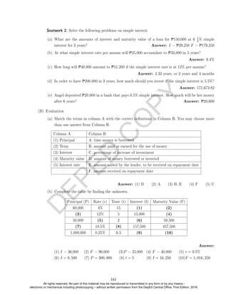 D
E
P
E
D
C
O
P
Y
(a) What are the amounts of interest and maturity value of a loan for P150,000 at 6
1
2% simple
interest for 3 years? Answer: I = P29,250 F = P179,250
(b) At what simple interest rate per annum will P25,000 accumulate to P33,000 in 5 years?
Answer: 6.4%
(c) How long will P40,000 amount to P51,200 if the simple interest rate is at 12% per annum?
Answer: 2.33 years, or 2 years and 4 months
(d) In order to have P200,000 in 3 years, how much should you invest if the simple interest is 5.5%?
Answer: 171,673.82
(e) Angel deposited P20,000 in a bank that pays 0.5% simple interest. How much will be her money
after 6 years? Answer: P20,600
(D) Evaluation
(a) Match the terms in column A with the correct denitions in Column B. You may choose more
than one answer from Column B.
Column A Column B
(1) Principal A. time money is borrowed
(2) Term B. amount paid or earned for the use of money
(3) Interest C. percentage of increase of investment
(4) Maturity value D. amount of money borrowed or invested
(5) Interest rate E. amount added by the lender, to be received on repayment date
F. amount received on repayment date
Answer: (1) D (2) A (3) B, E (4) F (5) C
(b) Complete the table by nding the unknown.
Principal (P) Rate (r) Time (t) Interest (I) Maturity Value (F)
60,000 4% 15 (1) (2)
(3) 12% 5 15,000 (4)
50,000 (5) 2 (6) 59,500
(7) 10.5% (8) 157,500 457,500
1,000,000 0.25% 6.5 (9) (10)
Answer:
(1) I = 36,000 (2) F = 96,000 (3)P = 25,000 (4) F = 40,000 (5) r = 9.5%
(6) I = 9, 500 (7) P = 300, 000 (8) t = 5 (9) I = 16, 250 (10)F = 1, 016, 250
Seatwork 2. Solve the following problems on simple interest.
161
All rights reserved. No part of this material may be reproduced or transmitted in any form or by any means -
electronic or mechanical including photocopying – without written permission from the DepEd Central Office. First Edition, 2016.
 