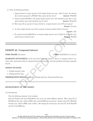 D
E
P
E
D
C
O
P
Y
i. Angel invested a certain amount at 8% simple interest per year. After 6 years, the interest
she received amounted to P48,000. How much did she invest? Answer: P100,000
ii. Justin borrowed P5,000 at 5% annual simple interest rate. If he decided to pay after 1 year
and 3 months, how much should he pay by then? Answer: P5,312.50
iii. How long will an amount of money double at a simple interest rate of 2% per annum?
Answer: 50 years
iv. At what simple interest rate will an amount of money double itself in 10 years?
Answer: 10%
v. If a person borrowed P88,800 at an annual simple interest rate of 10
1
4% for 18 months, how
much interest should he pay? Answer: P13,653
LESSON 25: Compound Interest
TIME FRAME: 90 minutes CODE: M11GM-II-a-b-1 and b-2
LEARNING OUTCOME(S): At the end of the lesson, the learner is able to to compute interest, ma-
turity value, and present value in compound interest environment, and solve problems involving compound
interest.
LESSON OUTLINE:
1. Finding maturity value
2. Finding present value
PREREQUISITE SKILLS: Knowledge in Simple Interests, Exponential Functions
DEVELOPMENT OF THE LESSON
(A) Introduction
Pose the following situation to the students:
Ella and Thelma each invest P10,000 for two years, but under dierent schemes. Ella's earns 2% of
P10,000 the rst year, which is P200, then another P200 the second year. Thelma earns 2% of P10,000
the rst year, which is P200, same as Ella's. But during the second year, she earns 2% of the P10,000
and 2% of the P200 also.
(c) Solve the following problems.
162
All rights reserved. No part of this material may be reproduced or transmitted in any form or by any means -
electronic or mechanical including photocopying – without written permission from the DepEd Central Office. First Edition, 2016.
 
