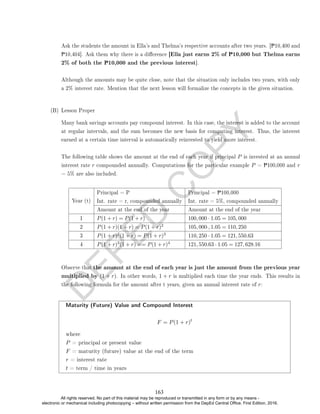 D
E
P
E
D
C
O
P
Y
Ask the students the amount in Ella's and Thelma's respective accounts after two years. [P10,400 and
P10,404]. Ask them why there is a dierence [Ella just earns 2% of P10,000 but Thelma earns
2% of both the P10,000 and the previous interest].
Although the amounts may be quite close, note that the situation only includes two years, with only
a 2% interest rate. Mention that the next lesson will formalize the concepts in the given situation.
(B) Lesson Proper
Many bank savings accounts pay compound interest. In this case, the interest is added to the account
at regular intervals, and the sum becomes the new basis for computing interest. Thus, the interest
earned at a certain time interval is automatically reinvested to yield more interest.
The following table shows the amount at the end of each year if principal P is invested at an annual
interest rate r compounded annually. Computations for the particular example P = P100,000 and r
= 5% are also included.
Year (t)
Principal = P
Int. rate = r, compounded annually
Principal = P100,000
Int. rate = 5%, compounded annually
Amount at the end of the year Amount at the end of the year
1 P(1 + r) = P(1 + r) 100, 000 · 1.05 = 105, 000
2 P(1 + r)(1 + r) = P(1 + r)2 105, 000·, 1.05 = 110, 250
3 P(1 + r)2(1 + r) = P(1 + r)3 110, 250 · 1.05 = 121, 550.63
4 P(1 + r)3(1 + r) == P(1 + r)4 121, 550.63 · 1.05 = 127, 628.16
Observe that the amount at the end of each year is just the amount from the previous year
multiplied by (1 + r). In other words, 1 + r is multiplied each time the year ends. This results in
the following formula for the amount after t years, given an annual interest rate of r:
Maturity (Future) Value and Compound Interest
F = P(1 + r)t
where
P = principal or present value
F = maturity (future) value at the end of the term
r = interest rate
t = term / time in years
163
All rights reserved. No part of this material may be reproduced or transmitted in any form or by any means -
electronic or mechanical including photocopying – without written permission from the DepEd Central Office. First Edition, 2016.
 