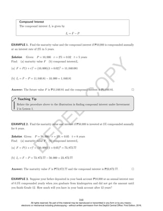 D
E
P
E
D
C
O
P
Y
Compound Interest
The compound interest Ic is given by
Ic = F − P
EXAMPLE 1. Find the maturity value and the compound interest if P10,000 is compounded annually
at an interest rate of 2% in 5 years.
Solution. . Given: P = 10, 000 r = 2% = 0.02 t = 5 years
Find: (a) maturity value F (b) compound interestIc
(a) F = P(1 + r)t = (10, 000)(1 + 0.02)5 = 11, 040.081
(b) Ic = F − P = 11, 040.81 − 10, 000 = 1, 040.81
Answer: The future value F is P11,040.81 and the compound interest is P1,040.81.
Relate the procedure above to the illustration in nding compound interest under Investment
2 in Lesson 1.
Teaching Tip
EXAMPLE 2. Find the maturity value and interest if P50,000 is invested at 5% compounded annually
for 8 years.
Solution. Given: P = 50, 000 r = 5% = 0.05 t = 8 years
Find: (a) maturity value F (b) compound interestIc
(a) F = P(1 + r)t = (50, 000)(1 + 0.05)8 = 73, 872.77
(b) Ic = F − P = 73, 872.77 − 50, 000 = 23, 872.77
Answer: The maturity value F is P73,872.77 and the compound interest is P23,872.77.
EXAMPLE 3. Suppose your father deposited in your bank account P10,000 at an annual interest rate
of 0.5% compounded yearly when you graduate from kindergarten and did not get the amount until
you nish Grade 12. How much will you have in your bank account after 12 years?
164
All rights reserved. No part of this material may be reproduced or transmitted in any form or by any means -
electronic or mechanical including photocopying – without written permission from the DepEd Central Office. First Edition, 2016.
 