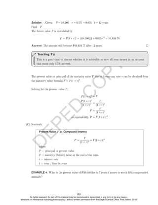 D
E
P
E
D
C
O
P
Y
Solution. . Given: P = 10, 000 r = 0.5% = 0.005 t = 12 years
Find: F
The future value F is calculated by
F = P(1 + r)t
= (10, 000)(1 + 0.005)12
= 10, 616.78
Answer: The amount will become P10,616.77 after 12 years.
This is a good time to discuss whether it is advisable to save all your money in an account
that earns only 0.5% interest.
Teaching Tip
The present value or principal of the maturity value F due in t years any rate r can be obtained from
the maturity value formula F = P(1 + r)t.
Solving for the present value P,
P(1 + r)t
= F
P(1 + r)t
(1 + r)t
=
F
(1 + r)t
P =
F
(1 + r)t
or equivalently, P = F(1 + r)−t
(C) Seatwork
Present Value P at Compound Interest
P =
F
(1 + r)t
= F(1 + r)−t
where
P = principal or present value
F = maturity (future) value at the end of the term
r = interest rate
t = term / time in years
EXAMPLE 4. What is the present value of P50,000 due in 7 years if money is worth 10% compounded
annually?
165
All rights reserved. No part of this material may be reproduced or transmitted in any form or by any means -
electronic or mechanical including photocopying – without written permission from the DepEd Central Office. First Edition, 2016.
 