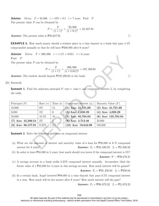 D
E
P
E
D
C
O
P
Y
The present value P can be obtained by
P =
F
(1 + r)t
=
50, 000
(1 + 0.1)7
= 25, 657.91
Answer: The present value is P25,657.91.
EXAMPLE 5. How much money should a student place in a time deposit in a bank that pays 1.1%
compounded annually so that he will have P200,000 after 6 years?
Solution. . Given: F = 200, 000 r = 1.1% = 0.011 t = 6 years
Find: P
The present value P can be obtained by
P =
F
(1 + r)t
=
200, 000
(1 + 0.011)6
= 187, 293.65
Answer: The student should deposit P187,293.65 in the bank.
(D) Seatwork
Seatwork 1. Find the unknown principal P, rate r, time t, and compound interest Ic by completing
the table.
Principal (P) Rate (r) Time (t) Compound Interest (Ic) Maturity Value (F)
10,000 8% 15 (1) Ans: 21,721,69 (2) Ans: 31,721.69
3,000 5% 6 (3) Ans: 1,020.29 (4) Ans: 4,020.29
50,000 10.5% 10 (5) Ans: 85,704.04 (6) Ans: 135,704.04
(7) Ans: 45,286.54 2% 5 (8) Ans: 4,713.46 50,000
(9) Ans: 80,157.91 9.25% 2.5 (10) Ans: 19,842.09 100,000
Seatwork 2. Solve the following problems on compound interest.
(a) What are the amounts of interest and maturity value of a loan for P20,000 at 6 % compound
interest for 3 years? Answer: Fc = P23, 820.32 Ic = P3, 820.32
(b) In order to have P50,000 in 5 years, how much should you invest if the compound interest is 5%?
Answer: P = P39,176.31
(c) A savings account in a bank yields 0.25% compound interest annually. Accumulate (nd the
future value of ) P25,000 for 4 years in this savings account. How much interest will be gained?
Answer: Fc = P25, 250.94 Ic = P250.94
(d) In a certain bank, Angel invested P88,000 in a time deposit that pays 0.5% compound interest
in a year. How much will be her money after 6 years? How much interest will she gain?
Answer: Fc = P90, 673.22 Ic = P2, 673.22
Solution. . Given: F = 50, 000 r = 10% = 0.1 t = 7 years Find: P
166
All rights reserved. No part of this material may be reproduced or transmitted in any form or by any means -
electronic or mechanical including photocopying – without written permission from the DepEd Central Office. First Edition, 2016.
 