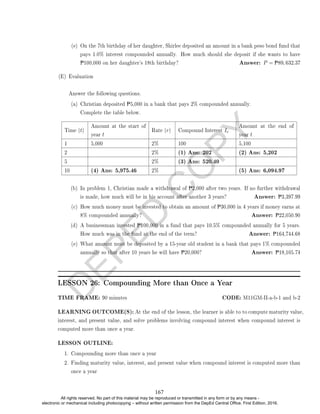 D
E
P
E
D
C
O
P
Y
(e) On the 7th birthday of her daughter, Shirlee deposited an amount in a bank peso bond fund that
pays 1.0% interest compounded annually. How much should she deposit if she wants to have
P100,000 on her daughter's 18th birthday? Answer: P = P89, 632.37
(E) Evaluation
Answer the following questions.
(a) Christian deposited P5,000 in a bank that pays 2% compounded annually.
Complete the table below.
Time (t)
Amount at the start of
year t
Rate (r) Compound Interest Ic
Amount at the end of
year t
1 5,000 2% 100 5,100
2 2% (1) Ans: 202 (2) Ans: 5,202
5 2% (3) Ans: 520.40
10 (4) Ans: 5,975.46 2% (5) Ans: 6,094.97
(b) In problem 1, Christian made a withdrawal of P2,000 after two years. If no further withdrawal
is made, how much will be in his account after another 3 years? Answer: P3,397.99
(c) How much money must be invested to obtain an amount of P30,000 in 4 years if money earns at
8% compounded annually? Answer: P22,050.90
(d) A businessman invested P100,000 in a fund that pays 10.5% compounded annually for 5 years.
How much was in the fund at the end of the term? Answer: P164,744.68
(e) What amount must be deposited by a 15-year old student in a bank that pays 1% compounded
annually so that after 10 years he will have P20,000? Answer: P18,105.74
LESSON 26: Compounding More than Once a Year
TIME FRAME: 90 minutes CODE: M11GM-II-a-b-1 and b-2
LEARNING OUTCOME(S): At the end of the lesson, the learner is able to to compute maturity value,
interest, and present value, and solve problems involving compound interest when compound interest is
computed more than once a year.
LESSON OUTLINE:
1. Compounding more than once a year
2. Finding maturity value, interest, and present value when compound interest is computed more than
once a year
167
All rights reserved. No part of this material may be reproduced or transmitted in any form or by any means -
electronic or mechanical including photocopying – without written permission from the DepEd Central Office. First Edition, 2016.
 