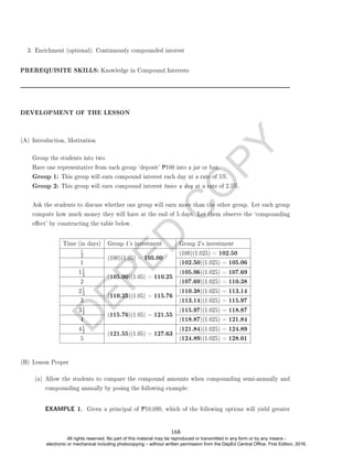 D
E
P
E
D
C
O
P
Y
3. Enrichment (optional): Continuously compounded interest
PREREQUISITE SKILLS: Knowledge in Compound Interests
DEVELOPMENT OF THE LESSON
(A) Introduction, Motivation
Group the students into two.
Have one representative from each group `deposit' P100 into a jar or box.
Group 1: This group will earn compound interest each day at a rate of 5%.
Group 2: This group will earn compound interest twice a day at a rate of 2.5%.
Ask the students to discuss whether one group will earn more than the other group. Let each group
compute how much money they will have at the end of 5 days. Let them observe the `compounding
eect' by constructing the table below.
Time (in days) Group 1's investment Group 2's investment
1
2
(100)(1.05) = 105.00
(100)(1.025) = 102.50
1 (102.50)(1.025) = 105.06
1
1
2
(105.00)(1.05) = 110.25
(105.06)(1.025) = 107.69
2 (107.69)(1.025) = 110.38
2
1
2
(110.25)(1.05) = 115.76
(110.38)(1.025) = 113.14
3 (113.14)(1.025) = 115.97
3
1
2
(115.76)(1.05) = 121.55
(115.97)(1.025) = 118.87
4 (118.87)(1.025) = 121.84
4
1
2
(121.55)(1.05) = 127.63
(121.84)(1.025) = 124.89
5 (124.89)(1.025) = 128.01
(B) Lesson Proper
(a) Allow the students to compare the compound amounts when compounding semi-annually and
compounding annually by posing the following example:
EXAMPLE 1. Given a principal of P10,000, which of the following options will yield greater
168
All rights reserved. No part of this material may be reproduced or transmitted in any form or by any means -
electronic or mechanical including photocopying – without written permission from the DepEd Central Office. First Edition, 2016.
 