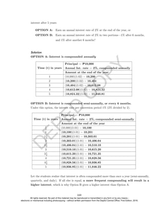 D
E
P
E
D
C
O
P
Y
interest after 5 years:
OPTION A: Earn an annual interest rate of 2% at the end of the year, or
OPTION B: Earn an annual interest rate of 2% in two portions1% after 6 months,
and 1% after another 6 months?
Solution. .
OPTION A: Interest is compounded annually
Time (t) in years
Principal = P10,000
Annual Int. rate = 2%, compounded annually
Amount at the end of the year
1 (10,000)(1.02) = 10,200
2 (10,200)(1.02) = 10,404
3 (10,404)(1.02) = 10,612.08
4 (10,612.08)(1.02) = 10,824.32
5 (10,824.32)(1.02) = 11,040.81
OPTION B: Interest is compounded semi-annually, or every 6 months.
Under this option, the interest rate per conversion period 1% (2% divided by 2).
Time (t) in years
Principal = P10,000
Annual Int. rate = 2%, compounded semi-annually
Amount at the end of the year
1
2 (10,000)(1.01) = 10,100
1 (10,100)(1.01) = 10,201
1
1
2 (10,201)(1.01) = 10,303.01
2 (10,303.01)(1.01) = 10,406.04
2
1
2 (10,406.04)(1.01) = 10,510.10
3 (10,510.10)(1.01) = 10,615.20
3
1
2 (10,615.20)(1.01) = 10,721.35
4 (10,721.35)(1.01) = 10,828.56
4
1
2 (10,828.56)(1.01) = 10,936.85
5 (10,936.85)(1.01) = 11,046.22
Let the students realize that interest is often compounded more than once a year (semi-annually,
quarterly, and daily). If all else is equal, a more frequent compounding will result in a
higher interest, which is why Option B gives a higher interest than Option A.
169
All rights reserved. No part of this material may be reproduced or transmitted in any form or by any means -
electronic or mechanical including photocopying – without written permission from the DepEd Central Office. First Edition, 2016.
 