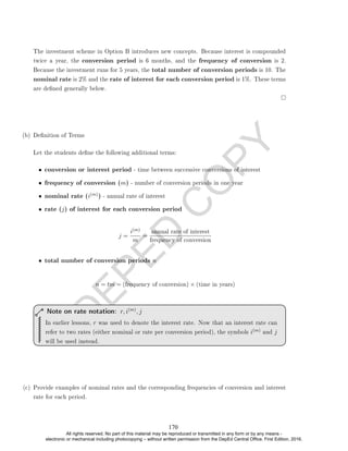 D
E
P
E
D
C
O
P
Y
The investment scheme in Option B introduces new concepts. Because interest is compounded
twice a year, the conversion period is 6 months, and the frequency of conversion is 2.
Because the investment runs for 5 years, the total number of conversion periods is 10. The
nominal rate is 2% and the rate of interest for each conversion period is 1%. These terms
are dened generally below.
(b) Denition of Terms
Let the students dene the following additional terms:
• conversion or interest period - time between successive conversions of interest
• frequency of conversion (m) - number of conversion periods in one year
• nominal rate (i(m)) - annual rate of interest
• rate (j) of interest for each conversion period
j =
i(m)
m
=
annual rate of interest
frequency of conversion
• total number of conversion periods n
n = tm = (frequency of conversion) × (time in years)
In earlier lessons, r was used to denote the interest rate. Now that an interest rate can
refer to two rates (either nominal or rate per conversion period), the symbols i(m) and j
will be used instead.
Note on rate notation: r, i(m)
, j
(c) Provide examples of nominal rates and the corresponding frequencies of conversion and interest
rate for each period.
170
All rights reserved. No part of this material may be reproduced or transmitted in any form or by any means -
electronic or mechanical including photocopying – without written permission from the DepEd Central Office. First Edition, 2016.
 