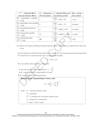 D
E
P
E
D
C
O
P
Y
i(m) = Nominal Rate
(Annual Interest Rate)
m = Frequency
of Conversions
j = Interest Rate per
conversion period
One conver-
sion period
2% compounded annually;
i(1) = 0.02
1
0.02
1
= 0.02 = 2% 1 year
2% compounded semi-annually;
i(2) = 0.02
2
0.02
2
= 0.01 = 1% 6 months
2% compounded quarterly;
i(3) = 0.02
4
0.02
4
= 0.005 = 0.5% 3 months
2% compounded monthly;
i(12) = 0.02
12
0.02
12
= 0.0016 = 0.16% 1 month
2% compounded daily;
i(365) = 0.02
365
0.02
365
1 day
(d) Derive the formula in nding compound amount when compounding is computed more than once
a year.
Let the students recall (from Lesson 25) how to compute for the compound amount when principal
P is invested at an annual interest rate j compounded annually,
F = P(1 + j)t
You can modify this formula by noting that:
• the rate for each conversion period is j =
i(m)
m
• in t years, interest is compounded mt times.
Thus, you obtain the following formula:
Maturity Value, Compounding m times a year
F = P 1 +
i(m)
m
!mt
where F = maturity (future) value
P = principal
i(m)
= nominal rate of interest (annual rate)
m = frequency of conversion
t = term / time in years
171
All rights reserved. No part of this material may be reproduced or transmitted in any form or by any means -
electronic or mechanical including photocopying – without written permission from the DepEd Central Office. First Edition, 2016.
 
