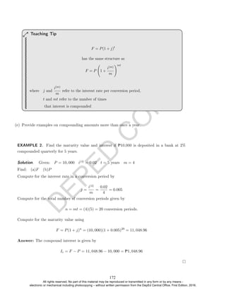 D
E
P
E
D
C
O
P
Y
F = P(1 + j)t
has the same structure as
F = P 1 +
i(m)
m
!mt
where j and
i(m)
m
refer to the interest rate per conversion period,
t and mt refer to the number of times
that interest is compounded
Teaching Tip
(e) Provide examples on compounding amounts more than once a year.
EXAMPLE 2. Find the maturity value and interest if P10,000 is deposited in a bank at 2%
compounded quarterly for 5 years.
Solution. . Given: P = 10, 000 i(4) = 0.02 t = 5 years m = 4
Find: (a)F (b)P
Compute for the interest rate in a conversion period by
j =
i(4)
m
=
0.02
4
= 0.005
Compute for the total number of conversion periods given by
n = mt = (4)(5) = 20 conversion periods.
Compute for the maturity value using
F = P(1 + j)n
= (10, 000)(1 + 0.005)20
= 11, 048.96
Answer: The compound interest is given by
Ic = F − P = 11, 048.96 − 10, 000 = P1, 048.96
172
All rights reserved. No part of this material may be reproduced or transmitted in any form or by any means -
electronic or mechanical including photocopying – without written permission from the DepEd Central Office. First Edition, 2016.
 
