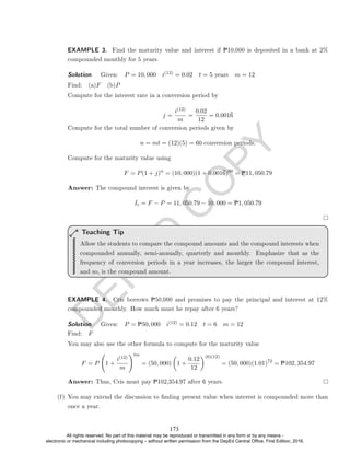 D
E
P
E
D
C
O
P
Y
EXAMPLE 3. Find the maturity value and interest if P10,000 is deposited in a bank at 2%
compounded monthly for 5 years.
Solution. . Given: P = 10, 000 i(12) = 0.02 t = 5 years m = 12
Find: (a)F (b)P
Compute for the interest rate in a conversion period by
j =
i(12)
m
=
0.02
12
= 0.0016
Compute for the total number of conversion periods given by
n = mt = (12)(5) = 60 conversion periods.
Compute for the maturity value using
F = P(1 + j)n
= (10, 000)(1 + 0.0016)60
= P11, 050.79
Answer: The compound interest is given by
Ic = F − P = 11, 050.79 − 10, 000 = P1, 050.79
Allow the students to compare the compound amounts and the compound interests when
compounded annually, semi-annually, quarterly and monthly. Emphasize that as the
frequency of conversion periods in a year increases, the larger the compound interest,
and so, is the compound amount.
Teaching Tip
EXAMPLE 4. Cris borrows P50,000 and promises to pay the principal and interest at 12%
compounded monthly. How much must he repay after 6 years?
Solution. . Given: P = P50, 000 i(12) = 0.12 t = 6 m = 12
Find: F
You may also use the other formula to compute for the maturity value
F = P 1 +
i(12)
m
!tm
= (50, 000)

1 +
0.12
12
(6)(12)
= (50, 000)(1.01)72
= P102, 354.97
Answer: Thus, Cris must pay P102,354.97 after 6 years.
(f) You may extend the discussion to nding present value when interest is compounded more than
once a year.
173
All rights reserved. No part of this material may be reproduced or transmitted in any form or by any means -
electronic or mechanical including photocopying – without written permission from the DepEd Central Office. First Edition, 2016.
 