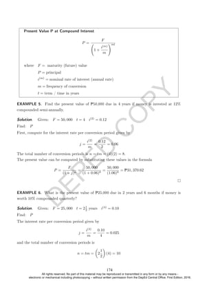 D
E
P
E
D
C
O
P
Y
Present Value P at Compound Interest
P =
F
1 +
i(m)
m
!mt
where F = maturity (future) value
P = principal
i(m)
= nominal rate of interest (annual rate)
m = frequency of conversion
t = term / time in years
EXAMPLE 5. Find the present value of P50,000 due in 4 years if money is invested at 12%
compounded semi-annually.
Solution. . Given: F = 50, 000 t = 4 i(2) = 0.12
Find: P
First, compute for the interest rate per conversion period given by
j =
i(2)
m
=
0.12
2
= 0.06
The total number of conversion periods is n = tm = (4)(2) = 8.
The present value can be computed by substituting these values in the formula
P =
F
(1 + j)n
=
50, 000
(1 + 0.06)8
=
50, 000
(1.06)8
= P31, 370.62
EXAMPLE 6. What is the present value of P25,000 due in 2 years and 6 months if money is
worth 10% compounded quarterly?
Solution. . Given: F = 25, 000 t = 21
2 years i(4) = 0.10
Find: P
The interest rate per conversion period given by
j =
i(4)
m
=
0.10
4
= 0.025
and the total number of conversion periods is
n = tm =

2
1
2

(4) = 10
174
All rights reserved. No part of this material may be reproduced or transmitted in any form or by any means -
electronic or mechanical including photocopying – without written permission from the DepEd Central Office. First Edition, 2016.
 