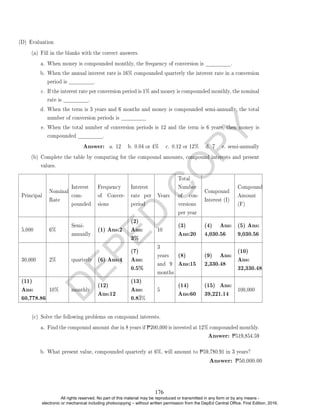D
E
P
E
D
C
O
P
Y
(D) Evaluation
(a) Fill in the blanks with the correct answers.
a. When money is compounded monthly, the frequency of conversion is .
b. When the annual interest rate is 16% compounded quarterly the interest rate in a conversion
period is .
c. If the interest rate per conversion period is 1% and money is compounded monthly, the nominal
rate is .
d. When the term is 3 years and 6 months and money is compounded semi-annually, the total
number of conversion periods is
e. When the total number of conversion periods is 12 and the term is 6 years, then money is
compounded .
Answer: a. 12 b. 0.04 or 4% c. 0.12 or 12% d. 7 e. semi-annually
(b) Complete the table by computing for the compound amounts, compound interests and present
values.
Principal
Nominal
Rate
Interest
com-
pounded
Frequency
of Conver-
sions
Interest
rate per
period
Years
Total
Number
of con-
versions
per year
Compound
Interest (I)
Compound
Amount
(F)
5,000 6%
Semi-
annually
(1) Ans:2
(2)
Ans:
3%
10
(3)
Ans:20
(4) Ans:
4,030.56
(5) Ans:
9,030.56
30,000 2% quarterly (6) Ans:4
(7)
Ans:
0.5%
3
years
and 9
months
(8)
Ans:15
(9) Ans:
2,330.48
(10)
Ans:
32,330.48
(11)
Ans:
60,778.86
10% monthly
(12)
Ans:12
(13)
Ans:
0.83%
5
(14)
Ans:60
(15) Ans:
39,221.14
100,000
(c) Solve the following problems on compound interests.
a. Find the compound amount due in 8 years if P200,000 is invested at 12% compounded monthly.
Answer: P519,854.59
b. What present value, compounded quarterly at 6%, will amount to P59,780.91 in 3 years?
Answer: P50,000.00
176
All rights reserved. No part of this material may be reproduced or transmitted in any form or by any means -
electronic or mechanical including photocopying – without written permission from the DepEd Central Office. First Edition, 2016.
 