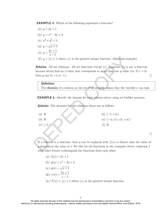 D
E
P
E
D
C
O
P
Y
EXAMPLE 4. Which of the following represents a function?
(a) y = 2x + 1
(b) y = x2 − 2x + 2
(c) x2 + y2 = 1
(d) y =
√
x + 1
(e) y =
2x + 1
x − 1
(f) y = bxc + 1 where bxc is the greatest integer function. (Optional example)
Denition.
The domain of a relation as the set of all possible values that the variable x can take.
EXAMPLE 5. Identify the domain for each relation above using set builder notation.
Solution. The domains for the relations above are as follows:
(a) R
(b) R
(c) [−1, 1]
(d) [−1, +∞)
(e) (−∞, 1) ∪ (1, +∞)
(f) R
(a) f(x) = 2x + 1
(b) q(x) = x2
√
x + 1
Solution. All are relations. All are functions except (c). Equation (c) is not a function
because wecan nd an x-value that corresponds to more than one y-value (ex. if x = 0,
then y can be +1 or−1.)
If a relation is a function, then y can be replaced with f(x) to denote that the value of
y dependson the value of x. Do this for the functions in the examples above, replacing f
with other letters todistinguish the functions from each other:
− 2x + 2
(c.) g(x) =
2x + 1
(d.) r(x) =
x − 1
(e.) F(x) = bxc + 1 where bxc is the greatest integer function.
7
All rights reserved. No part of this material may be reproduced or transmitted in any form or by any means -
electronic or mechanical including photocopying – without written permission from the DepEd Central Office. First Edition, 2016.
 