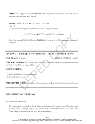 D
E
P
E
D
C
O
P
Y
EXAMPLE 7. Suppose you invested P20,000 at 3% compounded continuously. How much will you
have from this investment after 6 years?
Solution. . Given: P = 20, 000 i(m) = 0.03 t = 6 years
Find: F
Use the continuous compounding formula F = Pei(m)t. By substitution,
F = Pei(m)t
= 20, 000e(0.03)(6)
= 20, 000e0.18
= P23, 944.35
Hence, the amount P20,000 will become P23,944.35 if you invest it at 3% compounded continuously
for 6 years.
LESSON 27: Finding Interest Rate and Time in Compound Interest
TIME FRAME: 90 minutes CODE: M11GM-II-a-b-1 and b-2
LEARNING OUTCOME(S): At the end of the lesson, the learner is able to solve problems involving
rate of interest and time in compound interest.
LESSON OUTLINE:
1. Interest and time in compound interest
2. Equivalent interest rate
PREREQUISITE SKILLS: Knowledge in Compound Interests, Exponential and Logarithmic Functions
DEVELOPMENT OF THE LESSON
(A) Introduction, Motivation
Ask your students to research on the prevailing interest rates in the various types of deposit accounts
in several banks. A sample output of the research may be similar to the data in the table below.
(These values are hypothetical, and serve only as an example)
178
All rights reserved. No part of this material may be reproduced or transmitted in any form or by any means -
electronic or mechanical including photocopying – without written permission from the DepEd Central Office. First Edition, 2016.
 