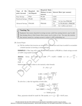 D
E
P
E
D
C
O
P
Y
Type of De-
posit Account
Required Ini-
tial Deposit
Required Daily
Balance to earn
interest
Interest Rate (per annum)
Easy Savings P100 P1,000 0.25%
Passbook Savings P5,000 P25,000 0.25%
Advanced Savings P100,000 P500,000
None for less than P500,000
1% for P5,000,000 to P999,999
1.5% for 1 million and above
Emphasize that money deposited in savings account, aside from earning interest, may be safer
than keeping them at their houses where money can be stolen or lost. You may also mention
that interest earned in a savings account is subject to 20% withholding tax.
Teaching Tip
(B) Lesson Proper
(a) Tell the students that investors are interested to nd out how much time is needed to accumulate
a desired amount in investing a certain principal.
EXAMPLE 1. How long will it take P3,000 to accumulate to P3,500 in a bank savings account
at 0.25% compounded monthly?
Solution. . Given: P = 3, 000 F = 3, 500 i(12) = 0.25% = 0.0025 m = 12 j =
i(12)
m
=
0.0025
12
Find: t
Substituting the given values in the maturity value formula
F = P(1 + j)n
results to
3, 500 = 3, 000

1 +
0.0025
12
n
3, 500
3, 000
=

1 +
0.0025
12
n
To solve for n, take the logarithm of both sides.
log

3, 500
3, 000

= log

1 +
0.0025
12
n
log(1.166667) = n log

1 +
0.0025
12

n = 740.00 periods
Thus, payments should be made for 740 months, or t = n
m = 740
12 = 61.67 years.
179
All rights reserved. No part of this material may be reproduced or transmitted in any form or by any means -
electronic or mechanical including photocopying – without written permission from the DepEd Central Office. First Edition, 2016.
 