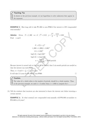 D
E
P
E
D
C
O
P
Y
As shown in the previous example, we use logarithms to solve unknowns that appear in
the exponent.
Teaching Tip
EXAMPLE 2. How long will it take P1, 000 to earn P300 if the interest is 12% compounded
semi-annually?
Solution. . Given: F = 1, 300 m = 2 i(2) = 0.12 j =
i(2)
2
=
0.12
2
= 0.06
Find: n and t
F = P(1 + j)n
1, 300 = 1, 000(1 + 0.06)n
1.3 = (1.06)n
log(1.3) = log(1.06)n
log(1.3) = n log(1.06)
n =
log 1.3
log(1.06)
= 4.503 periods
Because interest is earned only at the end of the period, then 5 six-month periods are needed so
that the interest can reach P300.
Thus, n = 5 and t = n
m = 5
2 = 2.5 years.
It will take 2.5 years for P1, 000 to earn P300.
The value of n, which refers to the number of periods, should be a whole number. Thus,
in the previous example, we used n = 5 rather than n = 4.503 to compute for t.
Caution.
(b) Tell the students that investors are also interested to know the interest rate before investing a
certain amount.
EXAMPLE 3. At what nominal rate compounded semi-annually will P10,000 accumulate to
P15,000 in 10 years?
180
All rights reserved. No part of this material may be reproduced or transmitted in any form or by any means -
electronic or mechanical including photocopying – without written permission from the DepEd Central Office. First Edition, 2016.
 