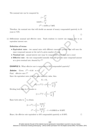 D
E
P
E
D
C
O
P
Y
The nominal rate can be computed by
j =
i(4)
m
0.0175 =
i(4)
4
i(4)
= 0.070 or 7.00%
Therefore, the nominal rate that will double an amount of money compounded quarterly in 10
years is 7.0%.
(c) Dierentiate nominal and eective rates. Teach students to convert one interest rate to an
equivalent interest rate.
Denition of terms:
• Equivalent rates - two annual rates with dierent conversion periods that will earn the
same compound amount at the end of a given number of years
• Nominal rate - annual interest rate (may be compounded more than once a year)
• Eective rate - the rate compounded annually that will give the same compound amount
as a given nominal rate; denoted by i(1)
EXAMPLE 5. What eective rate is equivalent to 10% compounded quarterly?
Solution. . Given: i(4) = 0.10 m = 4
Find: eective rate i(1)
Since the equivalent rates yield the same maturity value, then
F1 = F2
P(1 + i(1)
)t
= P 1 +
i(4)
m
!mt
Dividing both sides by P results to
(1 + i(1)
)t
= 1 +
i(4)
m
!mt
Raise both sides to
1
t
to obtain:
(1 + i(i)
) =

1 +
0.10
4
4
i(i)
=

1 +
0.10
4
4
− 1 = 0.103813 or 10.38%
Hence, the eective rate equivalent to 10% compounded quarterly is 10.38%.
182
All rights reserved. No part of this material may be reproduced or transmitted in any form or by any means -
electronic or mechanical including photocopying – without written permission from the DepEd Central Office. First Edition, 2016.
 