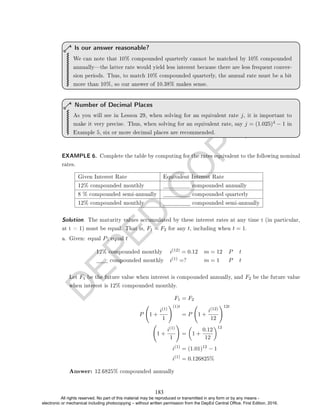 D
E
P
E
D
C
O
P
Y
We can note that 10% compounded quarterly cannot be matched by 10% compounded
annuallythe latter rate would yield less interest because there are less frequent conver-
sion periods. Thus, to match 10% compounded quarterly, the annual rate must be a bit
more than 10%, so our answer of 10.38% makes sense.
Is our answer reasonable?
As you will see in Lesson 29, when solving for an equivalent rate j, it is important to
make it very precise. Thus, when solving for an equivalent rate, say j = (1.025)4 − 1 in
Example 5, six or more decimal places are recommended.
Number of Decimal Places
EXAMPLE 6. Complete the table by computing for the rates equivalent to the following nominal
rates.
Given Interest Rate Equivalent Interest Rate
12% compounded monthly compounded annually
8 % compounded semi-annually compounded quarterly
12% compounded monthly compounded semi-annually
Solution. The maturity values accumulated by these interest rates at any time t (in particular,
at t = 1) must be equal. That is, F1 = F2 for any t, including when t = 1.
a. Given: equal P; equal t
12% compounded monthly i(12) = 0.12 m = 12 P t
compounded monthly i(1) =? m = 1 P t
Let F1 be the future value when interest is compounded annually, and F2 be the future value
when interest is 12% compounded monthly.
F1 = F2
P 1 +
i(1)
1
!(1)t
= P 1 +
i(12)
12
!12t
1 +
i(1)
1
!
=

1 +
0.12
12
12
i(1)
= (1.01)12
− 1
i(1)
= 0.126825%
Answer: 12.6825% compounded annually
183
All rights reserved. No part of this material may be reproduced or transmitted in any form or by any means -
electronic or mechanical including photocopying – without written permission from the DepEd Central Office. First Edition, 2016.
 