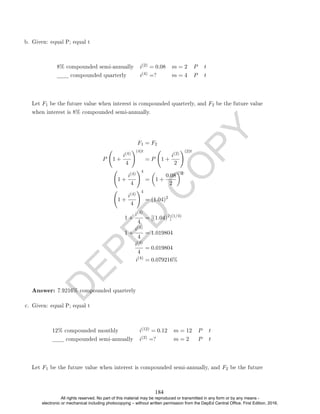 D
E
P
E
D
C
O
P
Y
b. Given: equal P; equal t
8% compounded semi-annually i(2) = 0.08 m = 2 P t
compounded quarterly i(4) =? m = 4 P t
Let F1 be the future value when interest is compounded quarterly, and F2 be the future value
when interest is 8% compounded semi-annually.
F1 = F2
P 1 +
i(4)
4
!(4)t
= P 1 +
i(2)
2
!(2)t
1 +
i(4)
4
!4
=

1 +
0.08
2
2
1 +
i(4)
4
!4
= (1.04)2
1 +
i(4)
4
= [(1.04)2
](1/4)
1 +
i(4)
4
= 1.019804
i(4)
4
= 0.019804
i(4)
= 0.079216%
Answer: 7.9216% compounded quarterly
c. Given: equal P; equal t
12% compounded monthly i(12) = 0.12 m = 12 P t
compounded semi-annually i(2) =? m = 2 P t
Let F1 be the future value when interest is compounded semi-annually, and F2 be the future
184
All rights reserved. No part of this material may be reproduced or transmitted in any form or by any means -
electronic or mechanical including photocopying – without written permission from the DepEd Central Office. First Edition, 2016.
 