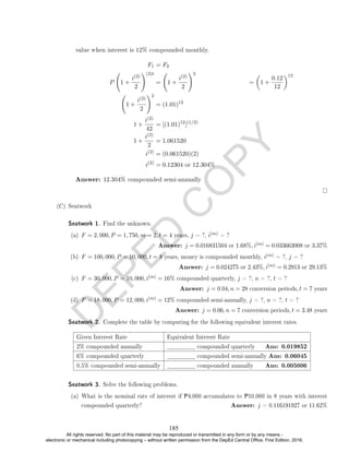 D
E
P
E
D
C
O
P
Y
value when interest is 12% compounded monthly.
F1 = F2
P 1 +
i(2)
2
!(2)t
= 1 +
i(2)
2
!2
=

1 +
0.12
12
12
1 +
i(2)
2
!2
= (1.01)12
1 +
i(2)
42
= [(1.01)12
](1/2)
1 +
i(2)
2
= 1.061520
i(2)
= (0.061520)(2)
i(2)
= 0.12304 or 12.304%
Answer: 12.304% compounded semi-annually
(C) Seatwork
Seatwork 1. Find the unknown.
(a) F = 2, 000, P = 1, 750, m = 2, t = 4 years, j = ?, i(m) = ?
Answer: j = 0.016831504 or 1.68%, i(m) = 0.033663008 or 3.37%
(b) F = 100, 000, P = 10, 000, t = 8 years, money is compounded monthly, i(m) = ?, j = ?
Answer: j = 0.024275 or 2.43%, i(m) = 0.2913 or 29.13%
(c) F = 30, 000, P = 10, 000, i(m) = 16% compounded quarterly, j = ?, n = ?, t = ?
Answer: j = 0.04, n = 28 conversion periods, t = 7 years
(d) F = 18, 000, P = 12, 000, i(m) = 12% compounded semi-annually, j = ?, n = ?, t = ?
Answer: j = 0.06, n = 7 conversion periods, t = 3.48 years
Seatwork 2. Complete the table by computing for the following equivalent interest rates.
Given Interest Rate Equivalent Interest Rate
2% compounded annually compounded quarterly Ans: 0.019852
6% compounded quarterly compounded semi-annually Ans: 0.06045
0.5% compounded semi-annually compounded annually Ans: 0.005006
Seatwork 3. Solve the following problems.
(a) What is the nominal rate of interest if P4,000 accumulates to P10,000 in 8 years with interest
compounded quarterly? Answer: j = 0.116191927 or 11.62%
185
All rights reserved. No part of this material may be reproduced or transmitted in any form or by any means -
electronic or mechanical including photocopying – without written permission from the DepEd Central Office. First Edition, 2016.
 