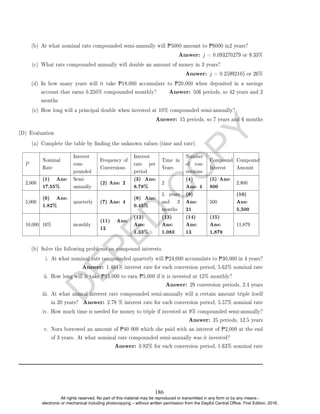 D
E
P
E
D
C
O
P
Y
(b) At what nominal rate compounded semi-annually will P5000 amount to P6000 in2 years?
Answer: j = 0.093270279 or 9.33%
(c) What rate compounded annually will double an amount of money in 3 years?
Answer: j = 0.25992105 or 26%
(d) In how many years will it take P18,000 accumulate to P20,000 when deposited in a savings
account that earns 0.250% compounded monthly? Answer: 506 periods, so 42 years and 2
months
(e) How long will a principal double when invested at 10% compounded semi-annually?
Answer: 15 periods, so 7 years and 6 months
(D) Evaluation
(a) Complete the table by nding the unknown values (time and rate).
P
Nominal
Rate
Interest
com-
pounded
Frequency of
Conversions
Interest
rate per
period
Time in
Years
Number
of con-
versions
Compound
Interest
Compound
Amount
2,000
(1) Ans:
17.55%
Semi-
annually
(2) Ans: 2 (3) Ans:
8.78% 2
(4)
Ans: 4
(5) Ans:
800 2,800
5,000
(6) Ans:
1.82% quarterly (7) Ans: 4 (8) Ans:
0.45%
5 years
and 3
months
(9)
Ans:
21
500
(10)
Ans:
5,500
10,000 16% monthly
(11) Ans:
12
(12)
Ans:
1.33%
(13)
Ans:
1.083
(14)
Ans:
13
(15)
Ans:
1,879
11,879
(b) Solve the following problems on compound interests.
i. At what nominal rate compounded quarterly will P24,000 accumulate to P30,000 in 4 years?
Answer: 1.404% interest rate for each conversion period, 5.62% nominal rate
ii. How long will it take P15,000 to earn P5,000 if it is invested at 12% monthly?
Answer: 29 conversion periods, 2.4 years
iii. At what annual interest rate compounded semi-annually will a certain amount triple itself
in 20 years? Answer: 2.78 % interest rate for each conversion period, 5.57% nominal rate
iv. How much time is needed for money to triple if invested at 9% compounded semi-annually?
Answer: 25 periods, 12.5 years
v. Nora borrowed an amount of P40 000 which she paid with an interest of P2,000 at the end
of 3 years. At what nominal rate compounded semi-annually was it invested?
Answer: 0.82% for each conversion period, 1.63% nominal rate
186
All rights reserved. No part of this material may be reproduced or transmitted in any form or by any means -
electronic or mechanical including photocopying – without written permission from the DepEd Central Office. First Edition, 2016.
 