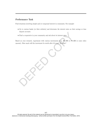 D
E
P
E
D
C
O
P
Y
Performance Task
Find situations involving simple and/or compound interest in community. For example:
• Go to various banks (or their websites) and determine the interest rates on their savings or time
deposit accounts.
• Find a cooperative in your community and ask about its interest rates.
Based on your research, experiment with various investments (e.g., P1, 000 or P5, 000 or some other
amount). How much will the investment be worth after 10 years? 20 years?
187
All rights reserved. No part of this material may be reproduced or transmitted in any form or by any means -
electronic or mechanical including photocopying – without written permission from the DepEd Central Office. First Edition, 2016.
 
