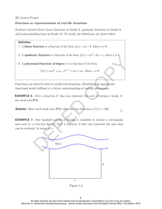 D
E
P
E
D
C
O
P
Y
Functions as representations of real-life situations
Denition.
1. A linear function is a function of the form f(x) = ax + b, where a 6= 0.
2. A quadratic function is a function of the form f(x) = ax2 + bx + c, where a 6= 0.
3. A polynomial function of degree n is a function of the form
f(x) = anxn
+ an−1xn−1
+ a1x + a0, where n 6= 0.
Solution. Since each meal costs P40, then the cost function is C(x) = 40x.
Figure 1.2
(B) Lesson Proper
Students learned about linear functions in Grade 8, quadratic functions in Grade 9,
and polynomialfunctions in Grade 10. To recall, the denitions are given below.
Functions can often be used to model real situations. Identifying an appropriate
functional model willlead to a better understanding of various phenomena.
EXAMPLE 6. Give a function C that can represent the cost of buying x meals, if
one meal costsP40.
EXAMPLE 7. One hundred meters of fencing is available to enclose a rectangular
area next to a river (see gure). Give a function A that can represent the area that
can be enclosed, in terms of x.
8
All rights reserved. No part of this material may be reproduced or transmitted in any form or by any means -
electronic or mechanical including photocopying – without written permission from the DepEd Central Office. First Edition, 2016.
 