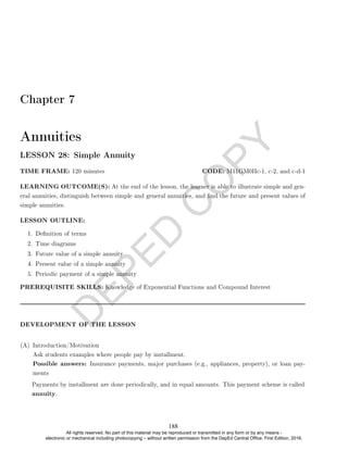 D
E
P
E
D
C
O
P
Y
Chapter 7
Annuities
LESSON 28: Simple Annuity
TIME FRAME: 120 minutes CODE: M11GM0IIc-1, c-2, and c-d-1
LEARNING OUTCOME(S): At the end of the lesson, the learner is able to illustrate simple and gen-
eral annuities, distinguish between simple and general annuities, and nd the future and present values of
simple annuities.
LESSON OUTLINE:
1. Denition of terms
2. Time diagrams
3. Future value of a simple annuity
4. Present value of a simple annuity
5. Periodic payment of a simple annuity
PREREQUISITE SKILLS: Knowledge of Exponential Functions and Compound Interest
DEVELOPMENT OF THE LESSON
(A) Introduction/Motivation
Ask students examples where people pay by installment.
Possible answers: Insurance payments, major purchases (e.g., appliances, property), or loan pay-
ments
Payments by installment are done periodically, and in equal amounts. This payment scheme is called
annuity.
188
All rights reserved. No part of this material may be reproduced or transmitted in any form or by any means -
electronic or mechanical including photocopying – without written permission from the DepEd Central Office. First Edition, 2016.
 