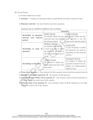 D
E
P
E
D
C
O
P
Y
(B) Lesson Proper
(a) Present denition of terms.
• Annuity - a sequence of payments made at equal (xed) intervals or periods of time
• Payment interval - the time between successive payments
Annuities may be classied in dierent ways, as follows.
Annuities
According to payment
interval and interest
period
Simple Annuity
An annuity where the pay-
ment interval is the same as
the interest period
General Annuity
An annuity where the pay-
ment interval is not the
same as the interest period
According to time of
payment
Ordinary Annuity
(or Annuity Immediate)
A type of annuity in which
the payments are made at
the end of each payment in-
terval
Annuity Due
A type of annuity in which
the payments are made at
beginning of each payment
interval
According to duration
Annuity Certain
An annuity in which pay-
ments begin and end at def-
inite times
Contingent Annuity
An annuity in which the
payments extend over an in-
denite (or indeterminate)
length of time
• Term of an annuity, t - time between the rst payment interval and last payment interval
• Regular or Periodic payment, R - the amount of each payment
• Amount (Future Value) of an annuity, F - sum of future values of all the payments to
be made during the entire term of the annuity
• Present value of an annuity, P - sum of present values of all the payments to be made
during the entire term of the annuity
189
All rights reserved. No part of this material may be reproduced or transmitted in any form or by any means -
electronic or mechanical including photocopying – without written permission from the DepEd Central Office. First Edition, 2016.
 