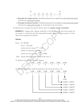D
E
P
E
D
C
O
P
Y
P F
R R R R R · · · R
0 1 2 3 4 5 · · · n
• Example of a simple annuity - Installment payment for an appliance at the end of each month
with interest compounded monthly
• Example of a general annuity - Installment payment for an appliance at the end of each month
with interest compounded annually (to be discussed in the next lesson)
(f) Discuss how to compute the amount (future value) of a simple annuity immediate.
EXAMPLE 1. Suppose Mrs. Remoto would like to save P3,000 at the end of each month, for
six months, in a fund that gives 9% compounded monthly. How much is the amount or future
value of her savings after 6 months?
Solution.
Given: R = P3, 000
term t = 6 months
interest rate per annum i(12)
= 0.09
number of conversions per year m = 12
interest rate per period j =
0.09
12
= 0.0075
Find: amount (future value) at the end of the term, F
(1) Illustrate the cash ow in a time diagram
3, 000 3, 000 3, 000 3, 000 3, 000 3, 000
0 1 2 3 4 5 6
(2) Find the future value of all the payments at the end of the term (t = 6)
3, 000 3, 000 3, 000 3, 000 3, 000 3, 000
0 1 2 3 4 5 6
3, 000
3, 000(1 + 0.0075)
3, 000(1 + 0.0075)2
3, 000(1 + 0.0075)3
3, 000(1 + 0.0075)4
3, 000(1 + 0.0075)5
191
All rights reserved. No part of this material may be reproduced or transmitted in any form or by any means -
electronic or mechanical including photocopying – without written permission from the DepEd Central Office. First Edition, 2016.
 