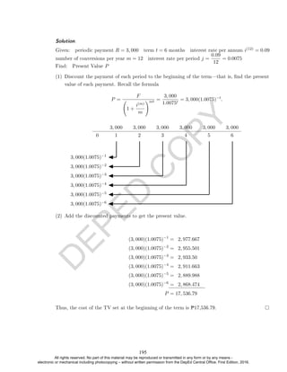 D
E
P
E
D
C
O
P
Y
Solution. .
Given: periodic payment R = 3, 000 term t = 6 months interest rate per annum i(12) = 0.09
number of conversions per year m = 12 interest rate per period j =
0.09
12
= 0.0075
Find: Present Value P
(1) Discount the payment of each period to the beginning of the termthat is, nd the present
value of each payment. Recall the formula
P =
F
1 +
i(m)
m
!mt =
3, 000
1.0075t
= 3, 000(1.0075)−t
.
3, 000 3, 000 3, 000 3, 000 3, 000 3, 000
0 1 2 3 4 5 6
3, 000(1.0075)−1
3, 000(1.0075)−2
3, 000(1.0075)−3
3, 000(1.0075)−4
3, 000(1.0075)−5
3, 000(1.0075)−6
(2) Add the discounted payments to get the present value.
(3, 000)(1.0075)−1
= 2, 977.667
(3, 000)(1.0075)−2
= 2, 955.501
(3, 000)(1.0075)−3
= 2, 933.50
(3, 000)(1.0075)−4
= 2, 911.663
(3, 000)(1.0075)−5
= 2, 889.988
(3, 000)(1.0075)−6
= 2, 868.474
P = 17, 536.79
Thus, the cost of the TV set at the beginning of the term is P17,536.79.
195
All rights reserved. No part of this material may be reproduced or transmitted in any form or by any means -
electronic or mechanical including photocopying – without written permission from the DepEd Central Office. First Edition, 2016.
 