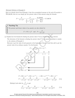 D
E
P
E
D
C
O
P
Y
P18,340.89, then we can simply get the present value of this amount using the formula
P =
F
(1 + j)n
=
F
1 +
i(m)
m
!tm =
18, 340.89

1 +
.09
12
6 = 17, 536.79.
The present and future values of an annuity are also related by
F = P(1 + j)n
and P =
F
(1 + j)n
Teaching Tip
(j) Explain how the formula for nding the present value P of an ordinary annuity is derived.
The derivation of the formula in nding the present value P of an annuity immediate is similar
to the solution of Example 3.
Discount or get the value of each payment at the beginning of the term and then add to get the
present value of an ordinary annuity. Use the formula
P =
F
(1 + j)n
= F(1 + j)−n
.
R R · · · R R
0 1 2 · · · n − 1 n
R(1 + j)−1
R(1 + j)−2
.
.
.
R(1 + j)−(n−1)
R(1 + j)−n
P = R(1 + j)−1
+ R(1 + j)−2
+ · · · + R(1 + j)−(n−1)
+ R(1 + j)−n
P =
R
(1 + j)1
+
R
(1 + j)2
+
R
(1 + j)3
+ · · · +
R
(1 + j)n−1
+
R
(1 + j)n (7.3)
Multiply both sides by
1
1 + j
to get
P
1 + j
=
R
(1 + j)2
+
R
(1 + j)3
+ · · · +
R
(1 + j)n
+
R
(1 + j)n+1 (7.4)
Alternate Solution to Example 3:
Since we already know from Example 1 that the accumulated amount at the end of 6 months is
196
All rights reserved. No part of this material may be reproduced or transmitted in any form or by any means -
electronic or mechanical including photocopying – without written permission from the DepEd Central Office. First Edition, 2016.
 