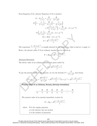 D
E
P
E
D
C
O
P
Y
From Equation (7.3), subtract Equation (7.4) to produce
P − P
1
1 + j
=
R
1 + j
−
R
(1 + j)n
P

1 −
1
1 + j

=
R
1 + j

1 −
1
(1 + j)n

= P

1 + j − 1
1 + j

=
R
1 + j
1 − (1 + j)−n

P

j
1 + j

=
R
1 + j
1 − (1 + j)−n

Pj = R 1 − (1 + j)−n

P = R
1 − (1 + j)−n
j
The expression
1 − (1 + j)−n
j
is usually denoted by the symbol an (this is read as `a angle n').
Hence, the present value P of an ordinary annuity can be written as
P = Ran = R
1 − (1 + j)−n
j
.
Alternate Derivation
The future value of an ordinary annuity was given earlier by
F = R
(1 + j)n − 1
j
.
To get the present value of this amount, we use the formula P =
F
(1 + j)n
and obtain
P =
F
(1 + j)n
=
R(1+j)n−1
j
(1 + j)n
= R
(1 + j)n − 1
j
(1 + j)−n
= R
1 − (1 + j)−n
j
.
Present Value of an Ordinary Annuity (Annuity-Immediate)
R R R R R · · · R
0 1 2 3 4 5 · · · n
The present value of an annuity-immediate is given by
P = Rn = R
1 − (1 + j)−n
j
,
where R is the regular payment,
j is the interest rate per period,
n is the number of payments
197
All rights reserved. No part of this material may be reproduced or transmitted in any form or by any means -
electronic or mechanical including photocopying – without written permission from the DepEd Central Office. First Edition, 2016.
 