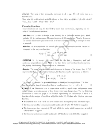 D
E
P
E
D
C
O
P
Y
A(x) = x(50 − 0.5x) = 50x − 0.5x2
.
Piecewise Functions
t(m) =
(
300 if 0  m ≤ 100
300 + m if m  100
F(d) =
(
8 if 0  d ≤ 4
8 + 1.5bdc if d  4
◦
◦ after 940 J of heat is applied.
• The temperature stays constant at 0◦C until all the ice melts, which happens once a total of
6,950 J of heat is applied.
• The temperature increases steadily and reaches 100◦C) after a total of 14,470 J is applied.
Solution. The area of the rectangular enclosure is A = xy. We will write this as a
function of x.
Since only 100 m of fencing is available, then x + 2y = 100 or y = (100 −x)/2 = 50 − 0.5x.
Thus,
Some situations can only be described by more than one formula, depending on the
value of theindependent variable.
Solution. Let t(m) represent the amount paid by the consumer each month. It can be
expressed bythe piecewise function
EXAMPLE 8. A user is charged P300 monthly for a particular mobile plan, which
includes 100 freetext messages. Messages in excess of 100 are charged P1 each. Represent
the amount a consumer payseach month as a function of the number of messages m sent
in a month.
EXAMPLE 9. A jeepney ride costs P8.00 for the rst 4 kilometers, and each
additional integerkilometer adds P1.50 to the fare. Use a piecewise function to represent
the jeepney fare in terms ofthe distance d in kilometers.
Solution. The input value is distance and the output is the cost of the jeepney fare. If F(d)
representsthe fare as a function of distance, the function can be represented as follows:
The symbol bdc denotes the greatest integer or oor function applied to d. The oor
function givesthe largest integer less than or equal to d, e.g. b4.1c = b4.9c = 4.
EXAMPLE 10. Water can exist in three states: solid ice, liquid water, and gaseous water
vapor. It takes a certain amount of heat before water can change state. Use the following
information to sketch the graph of the function representing the temperature of water as a
function of the amount of total heat added in Joules (J). Explain why this is a piecewise
function.
• A solid block of ice is at −25 C and heat is added until it completely turns into water vapor.
• The temperature of the ice increases steadily and reaches 0
9
All rights reserved. No part of this material may be reproduced or transmitted in any form or by any means -
electronic or mechanical including photocopying – without written permission from the DepEd Central Office. First Edition, 2016.
 