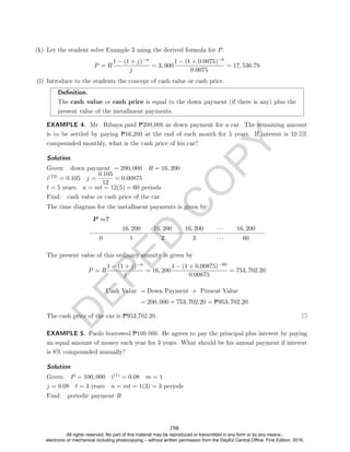 D
E
P
E
D
C
O
P
Y
(k) Let the student solve Example 3 using the derived formula for P.
P = R
1 − (1 + j)−n
j
= 3, 000
1 − (1 + 0.0075)−6
0.0075
= 17, 536.79
(l) Introduce to the students the concept of cash value or cash price.
Denition.
The cash value or cash price is equal to the down payment (if there is any) plus the
present value of the installment payments.
EXAMPLE 4. Mr. Ribaya paid P200,000 as down payment for a car. The remaining amount
is to be settled by paying P16,200 at the end of each month for 5 years. If interest is 10.5%
compounded monthly, what is the cash price of his car?
Solution. .
Given: down payment = 200, 000 R = 16, 200
i(12) = 0.105 j =
0.105
12
= 0.00875
t = 5 years n = mt = 12(5) = 60 periods
Find: cash value or cash price of the car
The time diagram for the installment payments is given by:
P =?
16, 200 16, 200 16, 200 · · · 16, 200
0 1 2 3 · · · 60
The present value of this ordinary annuity is given by
P = R
1 − (1 + j)−n
j
= 16, 200
1 − (1 + 0.00875)−60
0.00875
= 753, 702.20
Cash Value = Down Payment + Present Value
= 200, 000 + 753, 702.20 = P953, 702.20
The cash price of the car is P953,702.20.
EXAMPLE 5. Paolo borrowed P100 000. He agrees to pay the principal plus interest by paying
an equal amount of money each year for 3 years. What should be his annual payment if interest
is 8% compounded annually?
Solution. .
Given: P = 100, 000 i(1) = 0.08 m = 1
j = 0.08 t = 3 years n = mt = 1(3) = 3 periods
Find: periodic payment R
198
All rights reserved. No part of this material may be reproduced or transmitted in any form or by any means -
electronic or mechanical including photocopying – without written permission from the DepEd Central Office. First Edition, 2016.
 