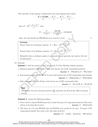 D
E
P
E
D
C
O
P
Y
0 1 2 3
Since P = R
1 − (1 + j)−n
j
, then
R =
P
1−(1+j)−n
j
=
100, 000
1−(1+0.08)−3
0.08
= 38, 803.35
Thus, the man should pay P38,803.35 every year for 3 years.
Formulas
Future Value of an Ordinary Annuity: F = Rsn = R
(1 + j)n − 1
j
Present Value of an Ordinary Annuity: P = Ran = R
1 − (1 + j)−n
j
Remember that an ordinary annuity is an annuity where payments are made at the end
of each period.
(C) Seatwork
Seatwork 1. Find the present value P and amount F of the following ordinary annuities.
a. Quarterly payments of P2,000 for 5 years with interest rate of 8% compounded quarterly
Answer: F = P48,594.74, P = P32,702.87
b. Semi-annual payments of P8,000 for 12 years with interest rate of 12% compounded semi-annually
Answer: F = P406,524.60, P = P100,402.90
c. Daily payments of P50 for 30 days with interest rate of 20% compounded daily
Answer: F = P1,511.98, P = P1,487.33
Note
The interest rate per conversion period is
0.2
365, and there are 30 (not 30×365) conversion
periods.
Seatwork 2. Answer the following problems.
a. Peter started to deposit P5,000 quarterly in a fund that pays 1% compounded quarterly. How much
will be in the fund after 6 years? Answer: F = P123,514.09
b. The buyer of a lot pays P50,000 cash and P10,000 every month for 10 years. If money is 8%
compounded monthly, how much is the cash value of the lot?
Answer: CV = 50,000 + 824,214.81 = P874,214.81
The cash ow of this annuity is illustrated in the time diagram given below.
P = 10, 000 R =? R =? R =?
199
All rights reserved. No part of this material may be reproduced or transmitted in any form or by any means -
electronic or mechanical including photocopying – without written permission from the DepEd Central Office. First Edition, 2016.
 