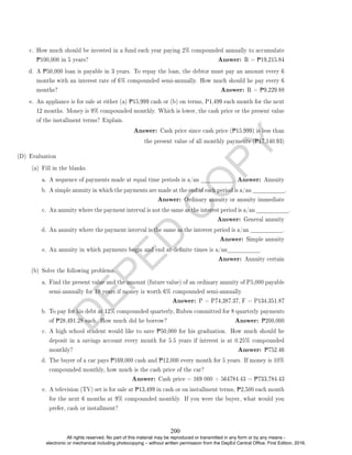 D
E
P
E
D
C
O
P
Y
c. How much should be invested in a fund each year paying 2% compounded annually to accumulate
P100,000 in 5 years? Answer: R = P19,215.84
d. A P50,000 loan is payable in 3 years. To repay the loan, the debtor must pay an amount every 6
months with an interest rate of 6% compounded semi-annually. How much should he pay every 6
months? Answer: R = P9,229.88
e. An appliance is for sale at either (a) P15,999 cash or (b) on terms, P1,499 each month for the next
12 months. Money is 9% compounded monthly. Which is lower, the cash price or the present value
of the installment terms? Explain.
Answer: Cash price since cash price (P15,999) is less than
the present value of all monthly payments (P17,140.93)
(D) Evaluation
(a) Fill in the blanks.
a. A sequence of payments made at equal time periods is a/an . Answer: Annuity
b. A simple annuity in which the payments are made at the end of each period is a/an .
Answer: Ordinary annuity or annuity immediate
c. An annuity where the payment interval is not the same as the interest period is a/an .
Answer: General annuity
d. An annuity where the payment interval is the same as the interest period is a/an .
Answer: Simple annuity
e. An annuity in which payments begin and end at denite times is a/an .
Answer: Annuity certain
(b) Solve the following problems.
a. Find the present value and the amount (future value) of an ordinary annuity of P5,000 payable
semi-annually for 10 years if money is worth 6% compounded semi-annually.
Answer: P = P74,387.37, F = P134,351.87
b. To pay for his debt at 12% compounded quarterly, Ruben committed for 8 quarterly payments
of P28,491.28 each. How much did he borrow? Answer: P200,000
c. A high school student would like to save P50,000 for his graduation. How much should he
deposit in a savings account every month for 5.5 years if interest is at 0.25% compounded
monthly? Answer: P752.46
d. The buyer of a car pays P169,000 cash and P12,000 every month for 5 years. If money is 10%
compounded monthly, how much is the cash price of the car?
Answer: Cash price = 169 000 + 564784.43 = P733,784.43
e. A television (TV) set is for sale at P13,499 in cash or on installment terms, P2,500 each month
for the next 6 months at 9% compounded monthly. If you were the buyer, what would you
prefer, cash or installment?
200
All rights reserved. No part of this material may be reproduced or transmitted in any form or by any means -
electronic or mechanical including photocopying – without written permission from the DepEd Central Office. First Edition, 2016.
 
