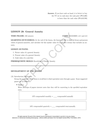 D
E
P
E
D
C
O
P
Y
Answer: If you have cash on hand, it is better to buy
the TV set in cash since the cash price (P13,499)
is lower than the cash value (P14,613.99)
LESSON 29: General Annuity
TIME FRAME: 180 minutes CODE: M11GM0II c-d-1 and d-2
LEARNING OUTCOME(S): At the end of the lesson, the learner is able to nd the future and present
values of general annuities, and calculate the fair market value of a cash ow stream that includes an an-
nuity.
LESSON OUTLINE:
1. Future value of a general Annuity
2. Present value of a general Annuity
3. Cash value of a cash ow
PREREQUISITE SKILLS: Knowledge of Simple Annuity
DEVELOPMENT OF THE LESSON
(A) Introduction/Motivation
Group the students. Allow them to recall how to nd equivalent rates through a game. Some suggested
games are as follows.
• Game 1
Write on strips of papers interest rates that they will be converting to the specied equivalent
rates.
12% compounded monthly = compounded annually
10% compounded quarterly = compounded semi-annually
201
All rights reserved. No part of this material may be reproduced or transmitted in any form or by any means -
electronic or mechanical including photocopying – without written permission from the DepEd Central Office. First Edition, 2016.
 