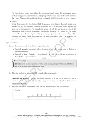 D
E
P
E
D
C
O
P
Y
Put these strips of papers inside a box. Let each group draw 3 papers. For a given time period,
let them compute for equivalent rates. The group with the most number of correct answers is
the winner. You may also consider the fastest group with the highest number of correct answers.
• Game 2
Group the students. Let the students think of equivalent interest rates. Randomly pick a group
who will call/tag another group to convert an interest rate to its equivalent rate at a given time
span (one or two minutes). For example, the group will call the next group as `convert 12%
compounded monthly to an interest rate compounded annually!' If a group gets the correct
answer, this group has the right to call/tag another group to convert equivalent rates. If the
group did not get the correct equivalent rate, the group is out of the game. The remaining/last
group in the game is the winner.
(B) Lesson Proper
(a) Let the students recall the denition of general annuity.
• General Annuity - an annuity where the payment interval is not the same as the interest
compounding period
• General Ordinary Annuity - a general annuity in which the periodic payment is made at
the end of the payment interval
The terms used in simple annuity have the same meanings in general annuity. The lesson
will focus on general ordinary annuity only.
Teaching Tip
(b) Allow the students to provide real life examples of general annuity.
Examples of Annuity: monthly installment payment of a car, lot or house with an in-
terest rate that is compounded annually; paying a debt semi-annually when the interest is
compounded monthly
(c) Allow the students to illustrate the cash ow of a general annuity in a time diagram.
Annuity
R R R R R · · · R
0 1 2 3 4 5 · · · n
202
All rights reserved. No part of this material may be reproduced or transmitted in any form or by any means -
electronic or mechanical including photocopying – without written permission from the DepEd Central Office. First Edition, 2016.
 