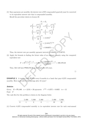 D
E
P
E
D
C
O
P
Y
(1) Since payments are monthly, the interest rate of 6% compounded quarterly must be converted
to its equivalent interest rate that is compounded monthly.
Recall the procedure shown in Lesson 28:
F1 = F2
P 1 +
i(12)
12
!12t
= P 1 +
i(4)
4
!4t
1 +
i(12)
12
!12t
= 1 +
i(4)
4
!4t
1 +
i(12)
12
!12
= (1.015)4
1 +
i(12)
12
= [(1.015)4
]1/12
i(12)
12
= 0.004975 = j
Thus, the interest rate per monthly payment interval is 0.004975 or 0.4975%.
(2) Apply the formula in nding the future value of an ordinary annuity using the computed
equivalent rate
F = R
(1 + j)n − 1
j
= 1, 000
(1 + 0.004975)180 − 1
0.004975
= 290, 076.28
Thus, Mel will have P290,076.28 in the fund after 20 years.
EXAMPLE 2. A teacher saves P5,000 every 6 months in a bank that pays 0.25% compounded
monthly. How much will be her savings after 10 years?
Solution. .
Given: R = P5, 000 n = 2(10) = 20 payments i(12) = 0.25% = 0.0025 m = 12
Find: F
The cash ow for this problem is shown in the diagram below.
5, 000 5, 000 5, 000 · · · 5, 000 5, 000
0 1 2 3 · · · 19 20
(1) Convert 0.25% compounded monthly to its equivalent interest rate for each semi-annual
204
All rights reserved. No part of this material may be reproduced or transmitted in any form or by any means -
electronic or mechanical including photocopying – without written permission from the DepEd Central Office. First Edition, 2016.
 