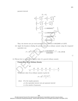 D
E
P
E
D
C
O
P
Y
205
payment interval.
F1 = F2
P 1 +
i(2)
2
!2t
= P 1 +
i(12)
12
!12t
1 +
i(2)
2
!2
= 1 +
i(12)
12
!12
1 +
i(2)
2
!2
= (1.00020833)12
1 +
i(2)
2
= [(1.00020833)12
]1/2
i(2)
2
= (1.00020833)6
− 1
i(2)
2
= 0.00125063 = j
Thus, the interest rate per semi-annual payment interval is 0.00125063 or 0.125%.
(2) Apply the formula in nding the present value of an ordinary annuity using the computed
equivalent rate
F = R
(1 + j)n − 1
j
= 5, 000
(1 + 0.00125063)20 − 1
0.00125063
= 101, 197.06
(e) Discuss how to compute the present value of a general ordinary annuity
Present Value of an Ordinary Annuity
P
R R R R R · · · R
0 1 2 3 4 5 · · · n
The present value of an ordinary annuity is given by
P = R
1 − (1 + j)−n
j
,
where R is the regular payment,
j is the equivalent interest rate per payment interval
n is the number of payments
205
All rights reserved. No part of this material may be reproduced or transmitted in any form or by any means -
electronic or mechanical including photocopying – without written permission from the DepEd Central Office. First Edition, 2016.
 